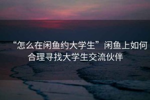 “怎么在閑魚約大學生”閑魚上如何合理尋找大學生交流伙伴