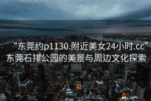 “東莞約p1130.附近美女24小時.cc”東莞石排公園的美景與周邊文化探索