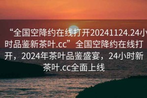 “全國空降約在線打開20241124.24小時品鑒新茶葉.cc”全國空降約在線打開，2024年茶葉品鑒盛宴，24小時新茶葉.cc全面上線