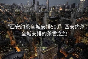 “西安約茶全城安排500”西安約茶，全城安排的茶香之旅