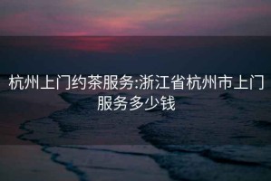杭州上門約茶服務:浙江省杭州市上門服務多少錢