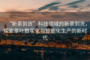 “新茶到貨”科技領域的新茶到貨，探索茶葉數字化與智能化生產的新時代