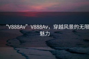 “V888Av”V888Av，穿越風景的無限魅力
