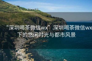 “深圳喝茶微信wx”深圳喝茶微信wx下的悠閑時光與都市風景