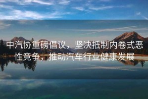 中汽協重磅倡議，堅決抵制內卷式惡性競爭，推動汽車行業健康發展