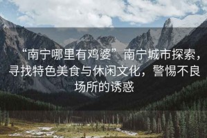 “南寧哪里有雞婆”南寧城市探索，尋找特色美食與休閑文化，警惕不良場所的誘惑