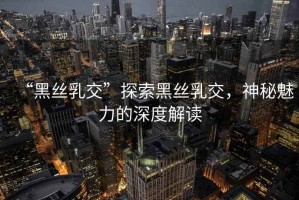 “黑絲乳交”探索黑絲乳交，神秘魅力的深度解讀