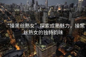 “操黑絲熟女”探索成熟魅力，操黑絲熟女的獨特韻味