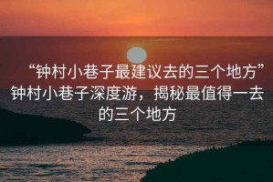 “鐘村小巷子最建議去的三個地方”鐘村小巷子深度游，揭秘最值得一去的三個地方