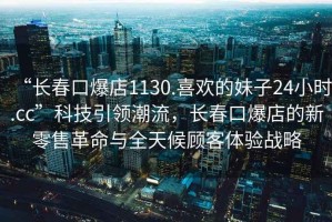 “長(zhǎng)春口爆店1130.喜歡的妹子24小時(shí).cc”科技引領(lǐng)潮流，長(zhǎng)春口爆店的新零售革命與全天候顧客體驗(yàn)戰(zhàn)略