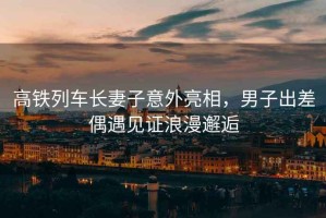 高鐵列車長妻子意外亮相，男子出差偶遇見證浪漫邂逅