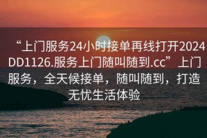 “上門服務24小時接單再線打開2024DD1126.服務上門隨叫隨到.cc”上門服務，全天候接單，隨叫隨到，打造無憂生活體驗