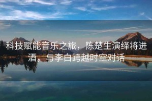 科技賦能音樂之旅，陳楚生演繹將進(jìn)酒，與李白跨越時(shí)空對(duì)話