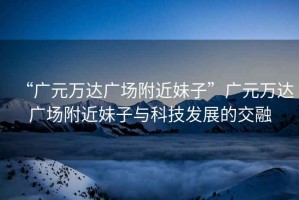 “廣元萬達廣場附近妹子”廣元萬達廣場附近妹子與科技發(fā)展的交融