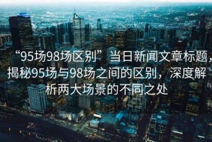 “95場(chǎng)98場(chǎng)區(qū)別”當(dāng)日新聞文章標(biāo)題，揭秘95場(chǎng)與98場(chǎng)之間的區(qū)別，深度解析兩大場(chǎng)景的不同之處
