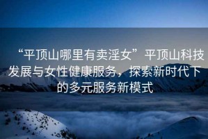 “平頂山哪里有賣淫女”平頂山科技發(fā)展與女性健康服務(wù)，探索新時(shí)代下的多元服務(wù)新模式