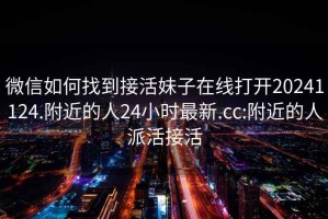 微信如何找到接活妹子在線打開20241124.附近的人24小時最新.cc:附近的人派活接活
