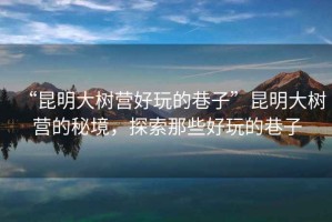 “昆明大樹營好玩的巷子”昆明大樹營的秘境，探索那些好玩的巷子