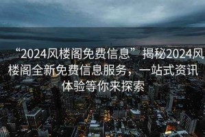 “2024風樓閣免費信息”揭秘2024風樓閣全新免費信息服務，一站式資訊體驗等你來探索