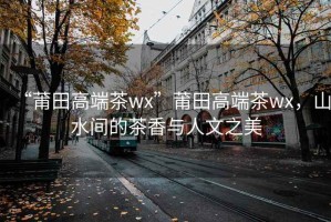 “莆田高端茶wx”莆田高端茶wx，山水間的茶香與人文之美