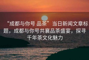 “成都與你號 品茶”當日新聞文章標題，成都與你號共襄品茶盛宴，探尋千年茶文化魅力