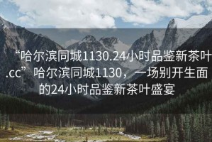 “哈爾濱同城1130.24小時品鑒新茶葉.cc”哈爾濱同城1130，一場別開生面的24小時品鑒新茶葉盛宴