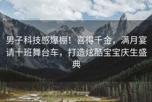 男子科技感爆棚！喜得千金，滿月宴請十班舞臺車，打造炫酷寶寶慶生盛典