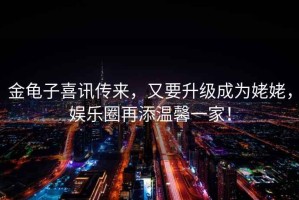 金龜子喜訊傳來，又要升級成為姥姥，娛樂圈再添溫馨一家！