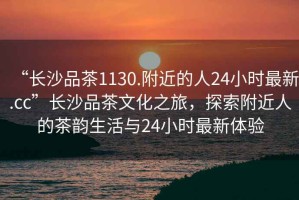 “長(zhǎng)沙品茶1130.附近的人24小時(shí)最新.cc”長(zhǎng)沙品茶文化之旅，探索附近人的茶韻生活與24小時(shí)最新體驗(yàn)