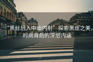 “黑絲后入中出內(nèi)射”探索黑絲之美，時尚背后的深層內(nèi)涵