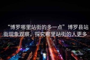 “博羅哪里站街的多一點”博羅縣站街現象觀察，探究哪里站街的人更多