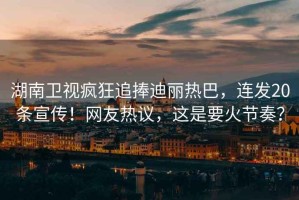 湖南衛(wèi)視瘋狂追捧迪麗熱巴，連發(fā)20條宣傳！網(wǎng)友熱議，這是要火節(jié)奏？