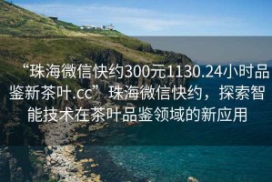 “珠海微信快約300元1130.24小時品鑒新茶葉.cc”珠海微信快約，探索智能技術在茶葉品鑒領域的新應用
