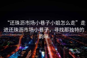 “還珠瀝市場小巷子小姐怎么走”走進還珠瀝市場小巷子，尋找那獨特的韻味