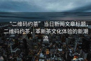 “二維碼約茶”當日新聞文章標題，二維碼約茶，革新茶文化體驗的新潮流