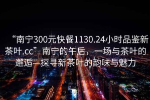 “南寧300元快餐1130.24小時品鑒新茶葉.cc”南寧的午后，一場與茶葉的邂逅—探尋新茶葉的韻味與魅力