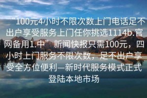 “100元4小時(shí)不限次數(shù)上門(mén)電話足不出戶(hù)享受服務(wù)上門(mén)任你挑選1114b.官網(wǎng)備用1.中”新聞快報(bào)只需100元，四小時(shí)上門(mén)服務(wù)不限次數(shù)，足不出戶(hù)享受全方位便利—新時(shí)代服務(wù)模式正式登陸本地市場(chǎng)