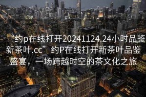 “約p在線打開20241124.24小時品鑒新茶葉.cc”約P在線打開新茶葉品鑒盛宴，一場跨越時空的茶文化之旅