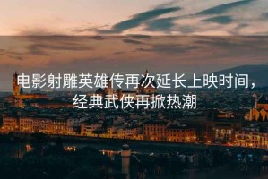 電影射雕英雄傳再次延長上映時間，經(jīng)典武俠再掀熱潮