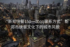 “新鄭快餐150一次qq聯系方式”新鄭市快餐文化下的城市風貌