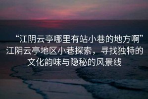 “江陰云亭哪里有站小巷的地方啊”江陰云亭地區小巷探索，尋找獨特的文化韻味與隱秘的風景線