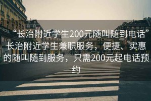 “長(zhǎng)治附近學(xué)生200元隨叫隨到電話”長(zhǎng)治附近學(xué)生兼職服務(wù)，便捷、實(shí)惠的隨叫隨到服務(wù)，只需200元起電話預(yù)約