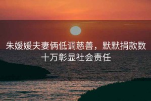 朱媛媛夫妻倆低調慈善，默默捐款數十萬彰顯社會責任