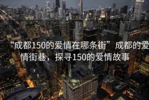 “成都150的愛情在哪條街”成都的愛情街巷，探尋150的愛情故事