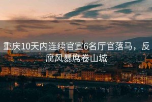 重慶10天內連續官宣6名廳官落馬，反腐風暴席卷山城