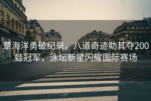 覃海洋勇破紀錄，八道奇跡助其奪200蛙冠軍，泳壇新星閃耀國際賽場