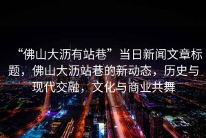 “佛山大瀝有站巷”當日新聞文章標題，佛山大瀝站巷的新動態，歷史與現代交融，文化與商業共舞
