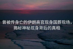 曾被傳身亡的伊朗高官現(xiàn)身國葬現(xiàn)場，揭秘神秘現(xiàn)身背后的真相