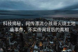 科技揭秘，網(wǎng)傳漂流小孩哥火燒土地廟事件，不實(shí)傳聞背后的真相