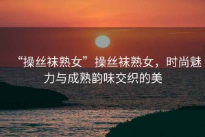 “操絲襪熟女”操絲襪熟女，時尚魅力與成熟韻味交織的美